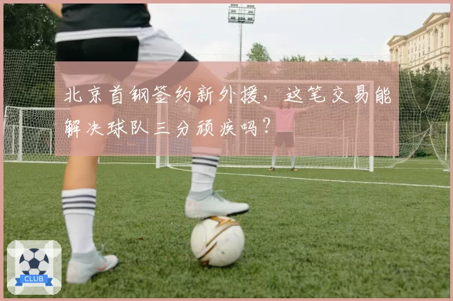 北京首钢签约新外援，这笔交易能解决球队三分顽疾吗？