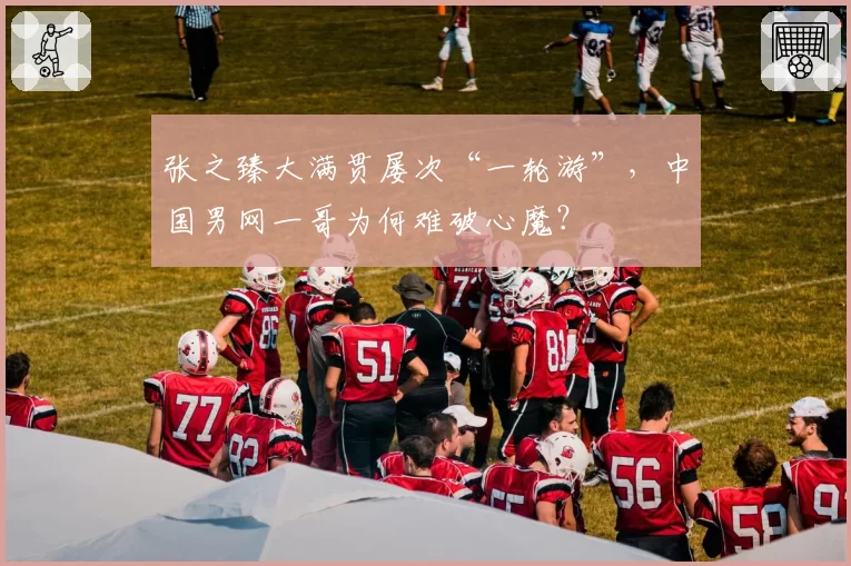 张之臻大满贯屡次“一轮游”，中国男网一哥为何难破心魔？