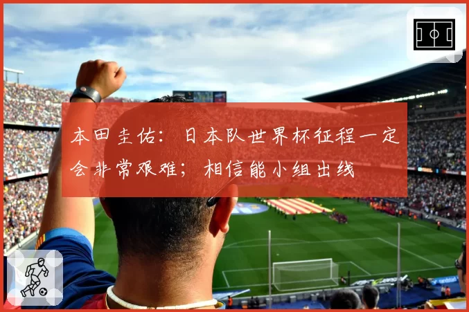 本田圭佑:日本队世界杯征程一定会非常艰难;相信能小组出线