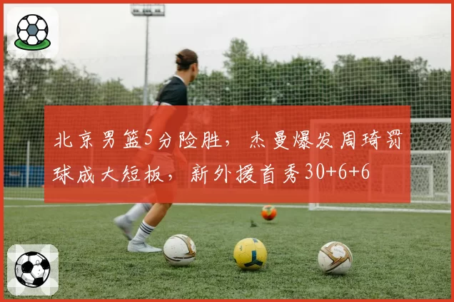 北京男篮5分险胜，杰曼爆发周琦罚球成大短板，新外援首秀30+6+6