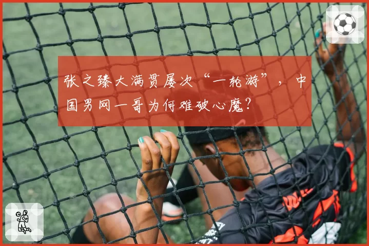 张之臻大满贯屡次“一轮游”，中国男网一哥为何难破心魔？