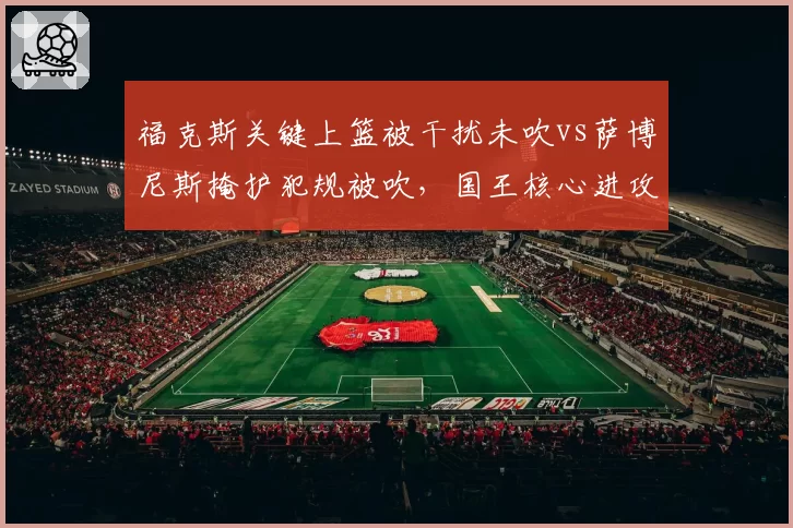 福克斯关键上篮被干扰未吹vs萨博尼斯掩护犯规被吹,国王核心进攻遭遇双重束缚