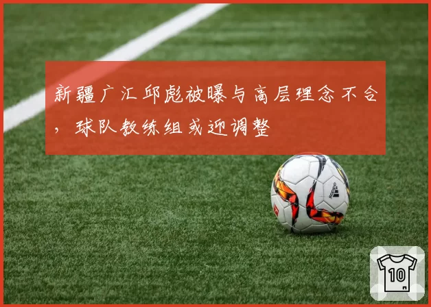 新疆广汇邱彪被曝与高层理念不合,球队教练组或迎调整