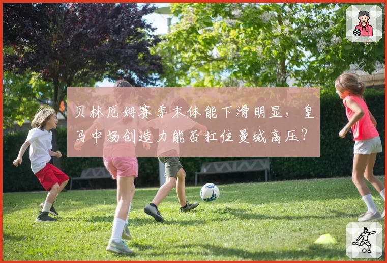 贝林厄姆赛季末体能下滑明显，皇马中场创造力能否扛住曼城高压？
