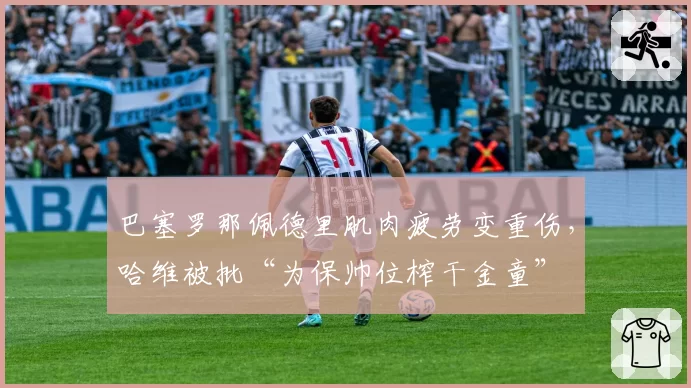 巴塞罗那佩德里肌肉疲劳变重伤,哈维被批“为保帅位榨干金童”
