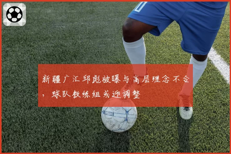 新疆广汇邱彪被曝与高层理念不合,球队教练组或迎调整