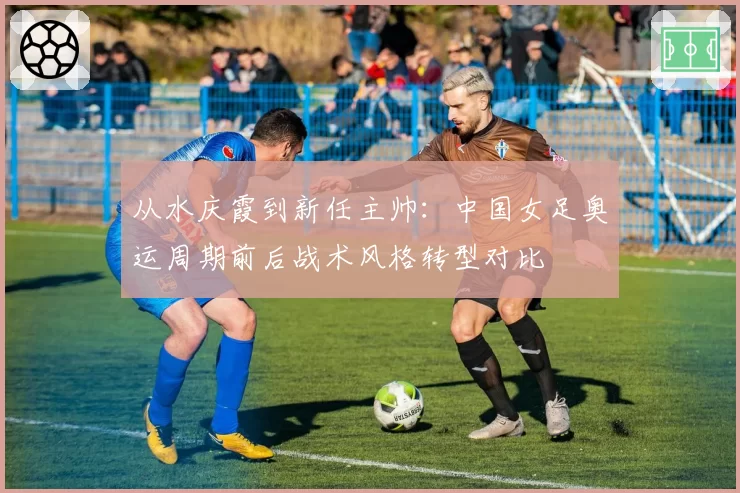 从水庆霞到新任主帅：中国女足奥运周期前后战术风格转型对比