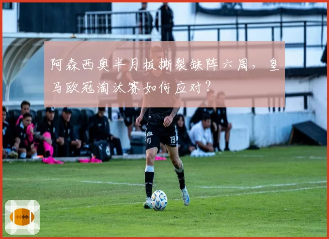 阿森西奥半月板撕裂缺阵六周，皇马欧冠淘汰赛如何应对？