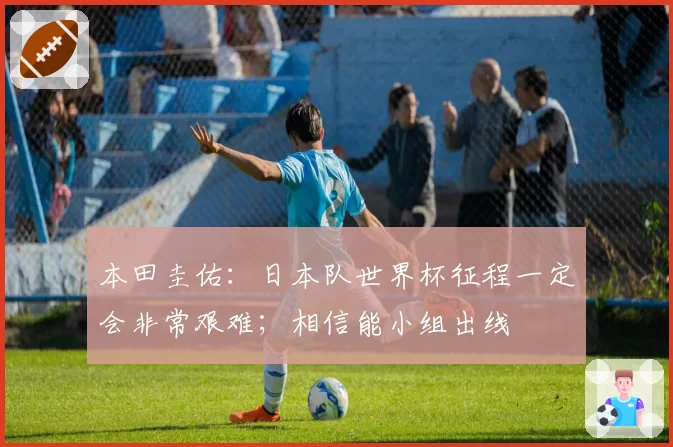 本田圭佑:日本队世界杯征程一定会非常艰难;相信能小组出线