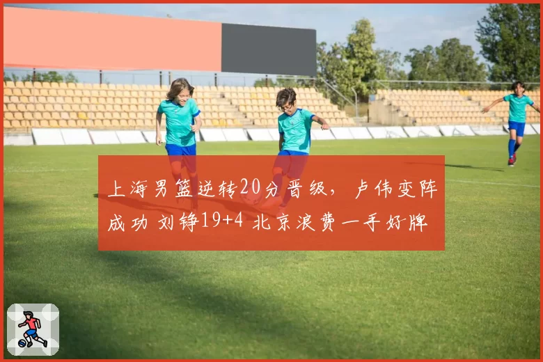 上海男篮逆转20分晋级，卢伟变阵成功 刘铮19+4 北京浪费一手好牌