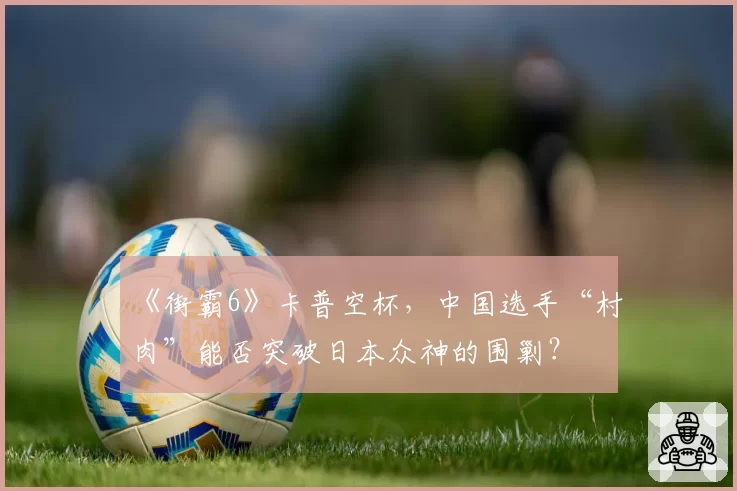 《街霸6》卡普空杯,中国选手“村肉”能否突破日本众神的围剿?