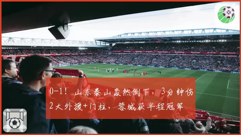 0-1！山东泰山轰然倒下，3分钟伤2大外援+门柱，蓉城获半程冠军