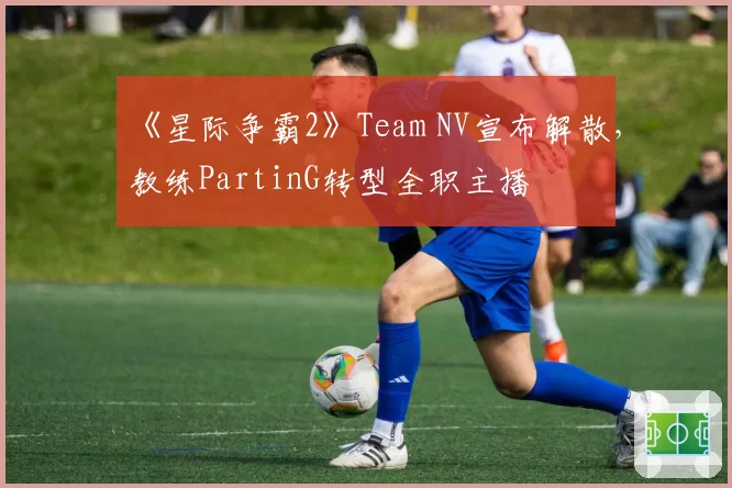 《星际争霸2》Team NV宣布解散，教练PartinG转型全职主播