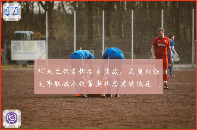AC米兰双前锋各自为战，皮奥利缺乏串联战术致莱奥状态持续低迷