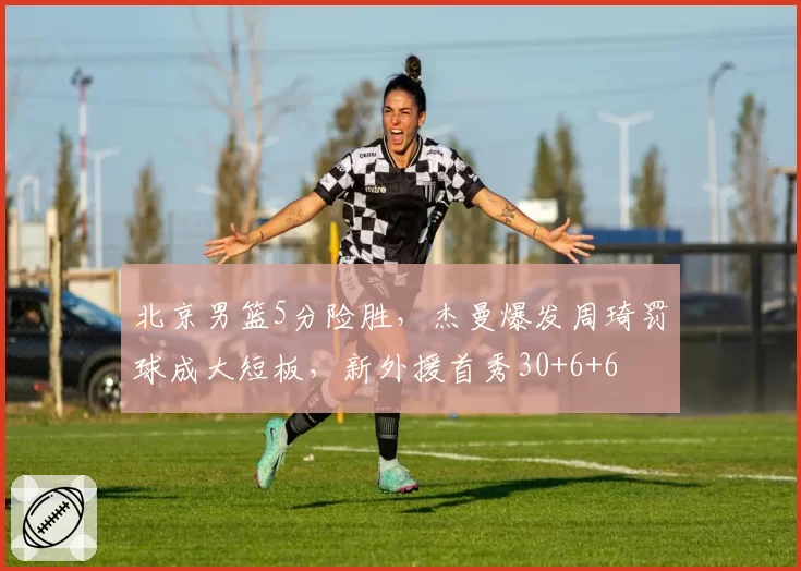 北京男篮5分险胜，杰曼爆发周琦罚球成大短板，新外援首秀30+6+6