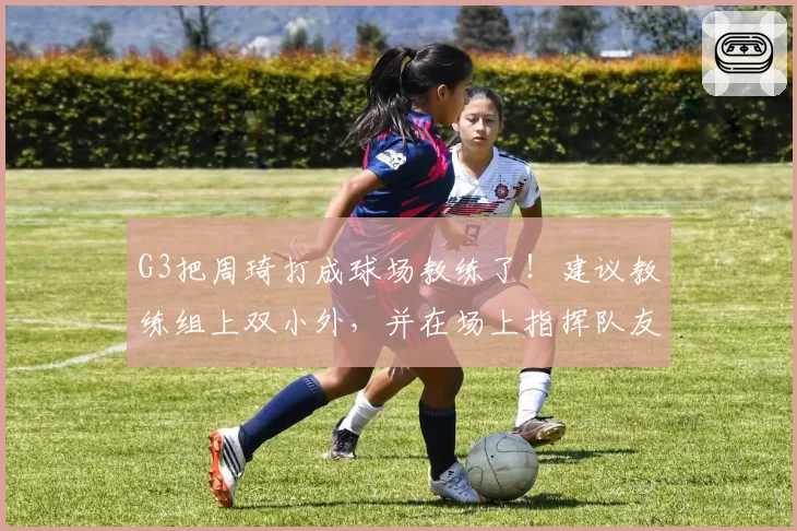 G3把周琦打成球场教练了！建议教练组上双小外，并在场上指挥队友