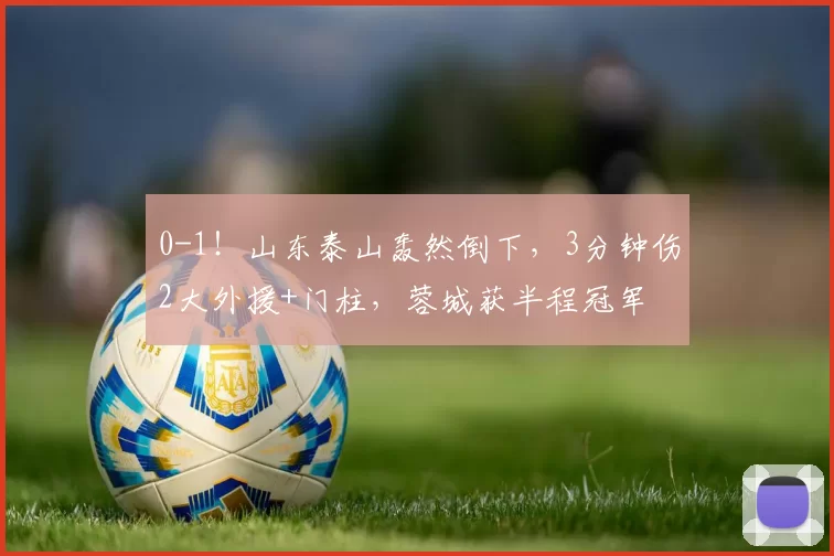 0-1！山东泰山轰然倒下，3分钟伤2大外援+门柱，蓉城获半程冠军