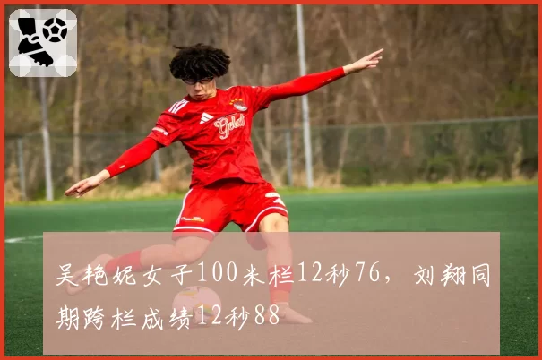 吴艳妮女子100米栏12秒76，刘翔同期跨栏成绩12秒88