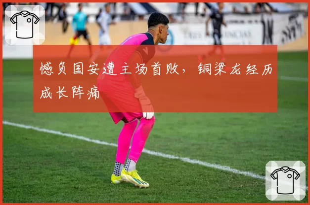憾负国安遭主场首败，铜梁龙经历成长阵痛