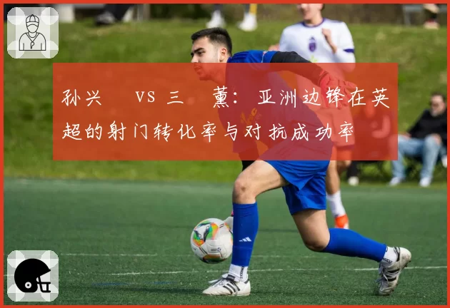 孙兴慜 vs 三笘薰：亚洲边锋在英超的射门转化率与对抗成功率