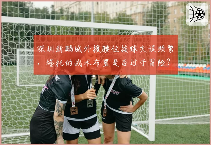 深圳新鹏城外援腰位接球失误频繁，塔托的战术布置是否过于冒险？