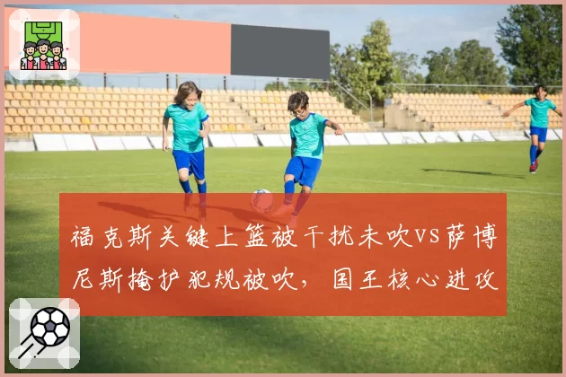 福克斯关键上篮被干扰未吹vs萨博尼斯掩护犯规被吹，国王核心进攻遭遇双重束缚