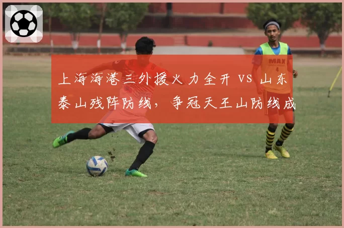 上海海港三外援火力全开 vs 山东泰山残阵防线,争冠天王山防线成胜负手