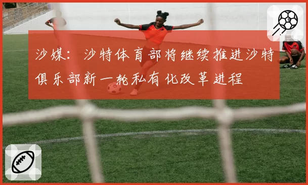 沙媒:沙特体育部将继续推进沙特俱乐部新一轮私有化改革进程