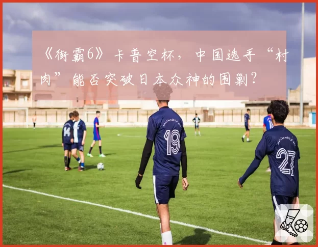 《街霸6》卡普空杯,中国选手“村肉”能否突破日本众神的围剿?