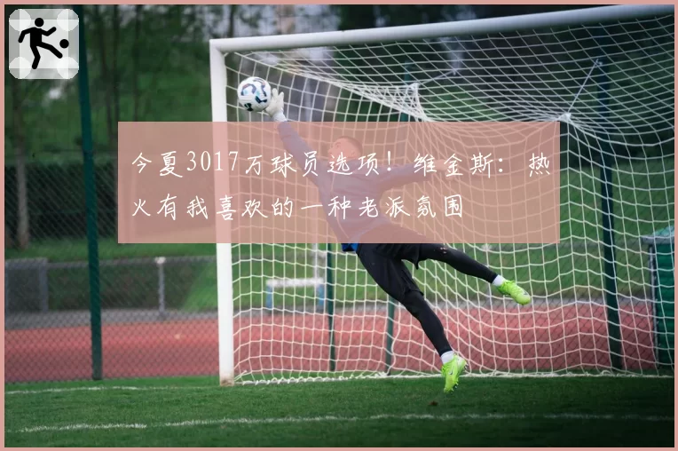 今夏3017万球员选项！维金斯：热火有我喜欢的一种老派氛围