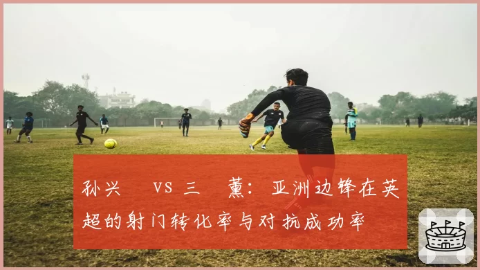 孙兴慜 vs 三笘薰：亚洲边锋在英超的射门转化率与对抗成功率