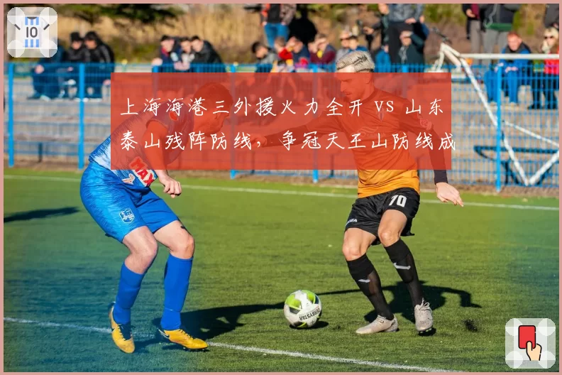 上海海港三外援火力全开 vs 山东泰山残阵防线,争冠天王山防线成胜负手