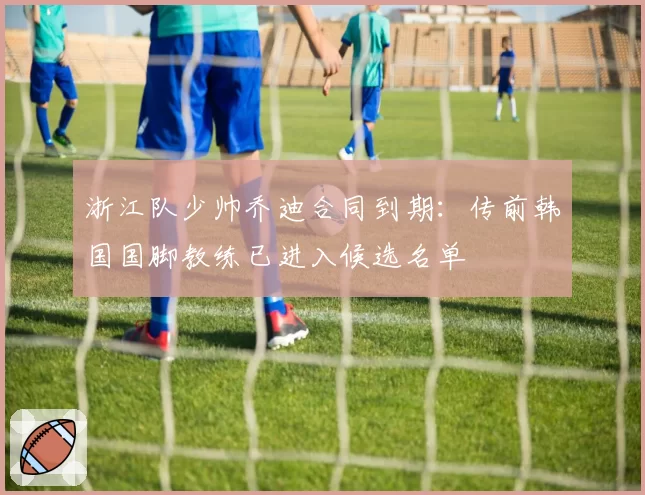 浙江队少帅乔迪合同到期：传前韩国国脚教练已进入候选名单