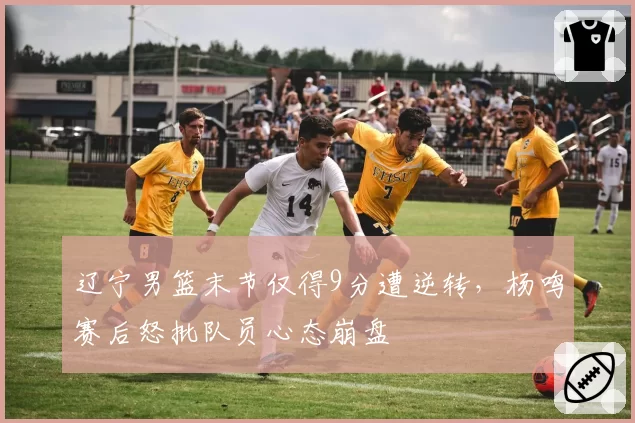 辽宁男篮末节仅得9分遭逆转，杨鸣赛后怒批队员心态崩盘