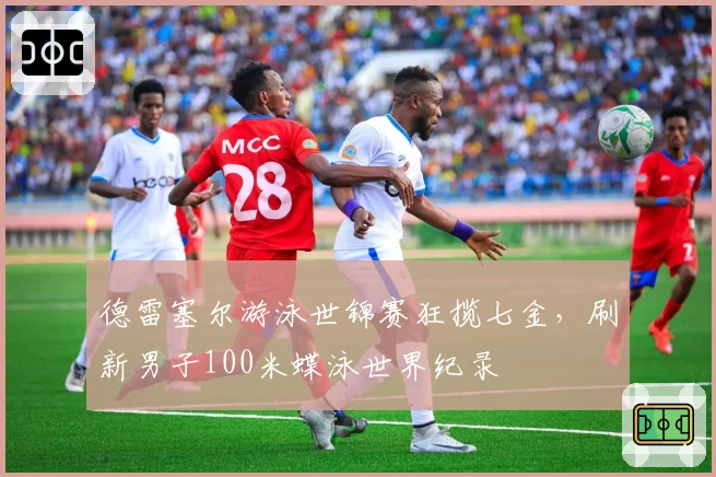 德雷塞尔游泳世锦赛狂揽七金，刷新男子100米蝶泳世界纪录