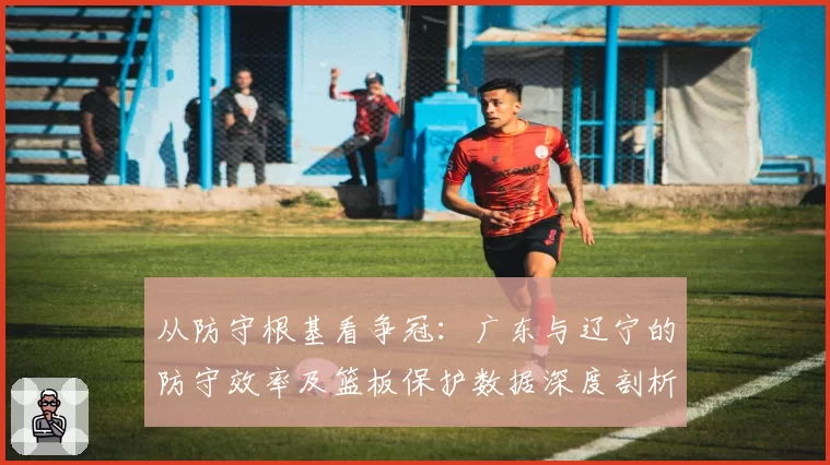 从防守根基看争冠：广东与辽宁的防守效率及篮板保护数据深度剖析