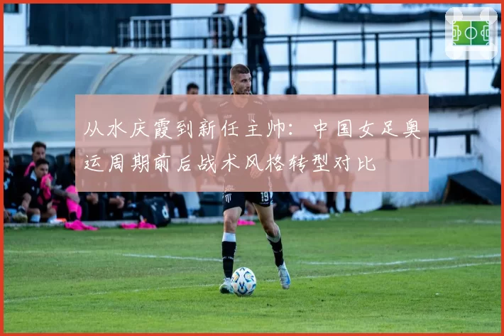 从水庆霞到新任主帅：中国女足奥运周期前后战术风格转型对比