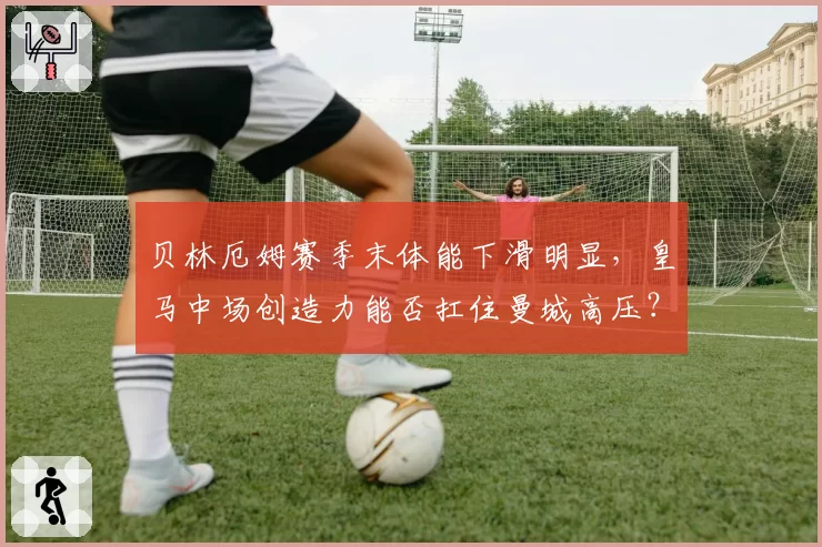 贝林厄姆赛季末体能下滑明显，皇马中场创造力能否扛住曼城高压？