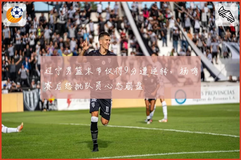 辽宁男篮末节仅得9分遭逆转，杨鸣赛后怒批队员心态崩盘