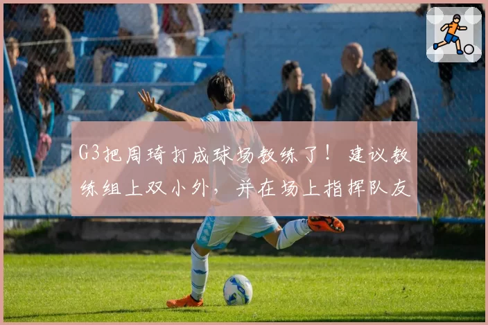 G3把周琦打成球场教练了！建议教练组上双小外，并在场上指挥队友